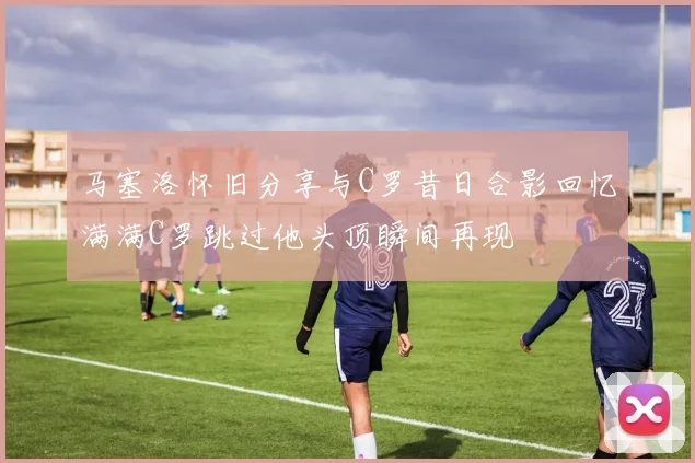 马塞洛怀旧分享与C罗昔日合影回忆满满C罗跳过他头顶瞬间再现