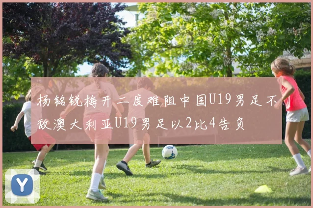 杨铭锐梅开二度难阻中国U19男足不敌澳大利亚U19男足以2比4告负