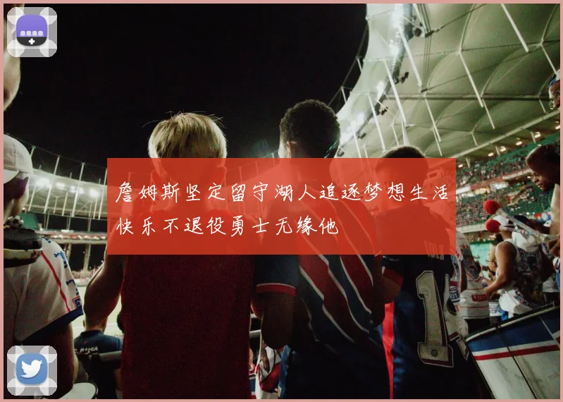 詹姆斯坚定留守湖人追逐梦想生活快乐不退役勇士无缘他