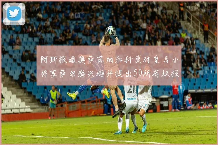 阿斯报道奥萨苏纳和科莫对皇马小将塞萨尔感兴趣并提出50所有权报价
