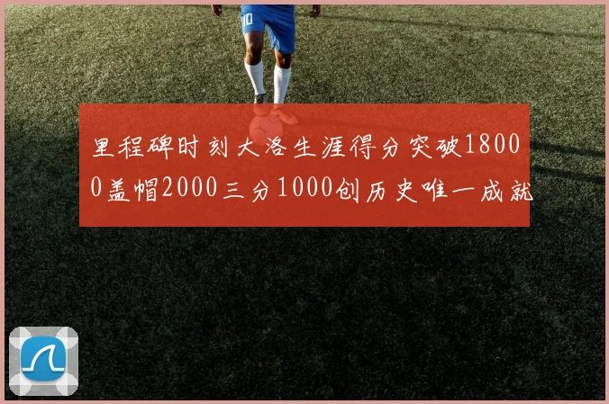 里程碑时刻大洛生涯得分突破18000盖帽2000三分1000创历史唯一成就