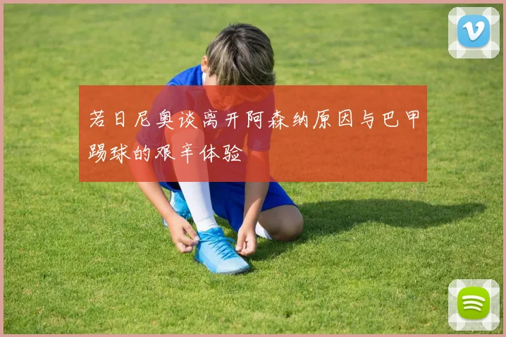 若日尼奥谈离开阿森纳原因与巴甲踢球的艰辛体验