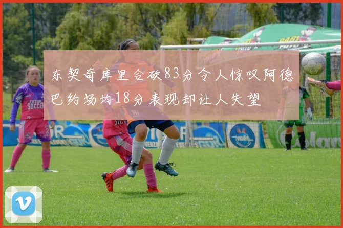 东契奇库里合砍83分令人惊叹阿德巴约场均18分表现却让人失望