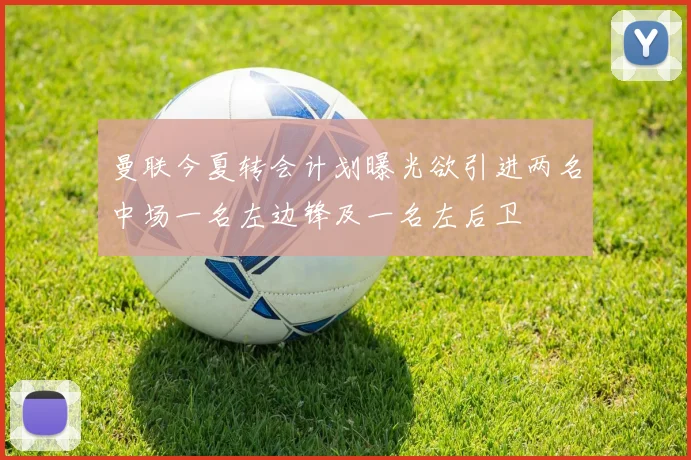 曼联今夏转会计划曝光欲引进两名中场一名左边锋及一名左后卫