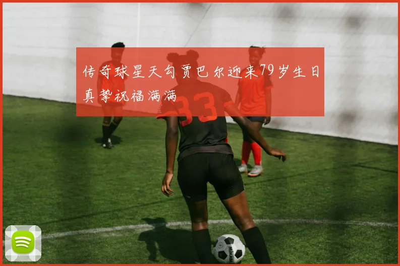 传奇球星天勾贾巴尔迎来79岁生日真挚祝福满满