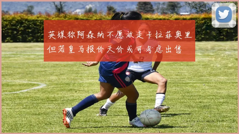 英媒称阿森纳不愿放走卡拉菲奥里但若皇马报价天价或可考虑出售