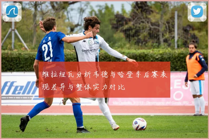 维拉纽瓦分析韦德与哈登季后赛表现差异与整体实力对比