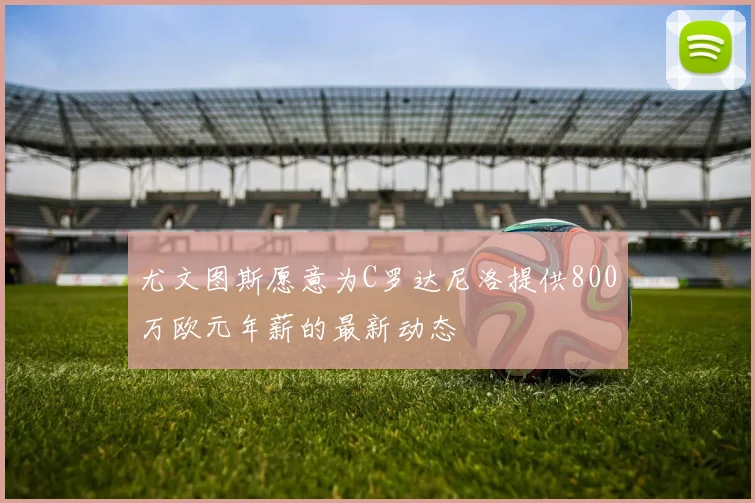 尤文图斯愿意为C罗达尼洛提供800万欧元年薪的最新动态