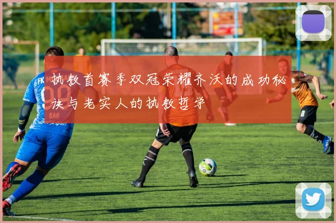 执教首赛季双冠荣耀齐沃的成功秘诀与老实人的执教哲学