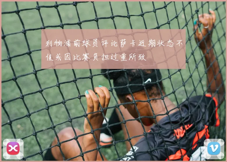 利物浦前球员评论萨卡近期状态不佳或因比赛负担过重所致