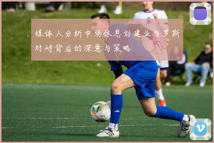 媒体人分析中场休息刘建业与罗斯对峙背后的深意与策略