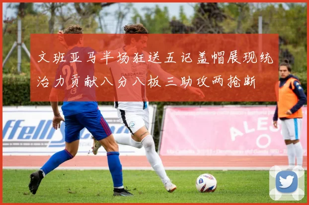 文班亚马半场狂送五记盖帽展现统治力贡献八分八板三助攻两抢断