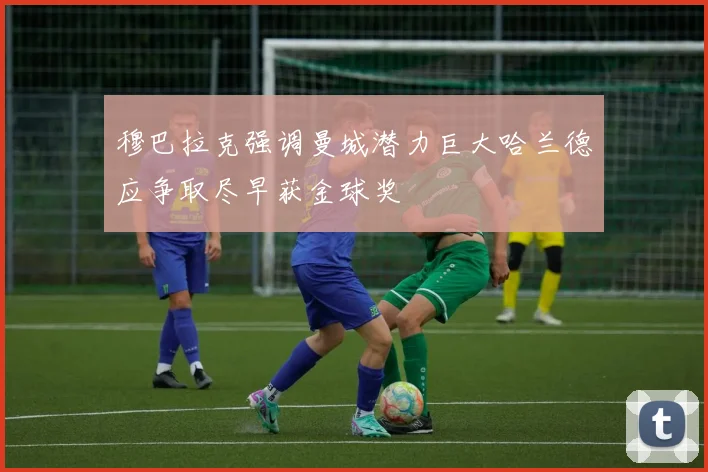 穆巴拉克强调曼城潜力巨大哈兰德应争取尽早获金球奖